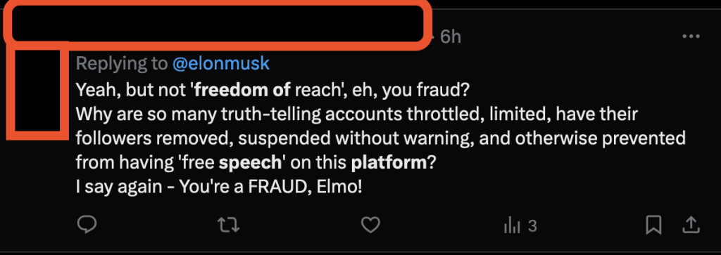 A tweet by a mouth-breathing imbecile: "Yeah, but not 'freedom of reach', eh, you fraud? Why are so many truth-telling accounts throttled, limited, have their followers removed, suspended without warning, and otherwise prevented from having 'free speech' on this platform? I say again - You're a FRAUD, Elmo!" Note: this is not an endorsement of Elon Musk's views. I was an Elon hater before it was cool.